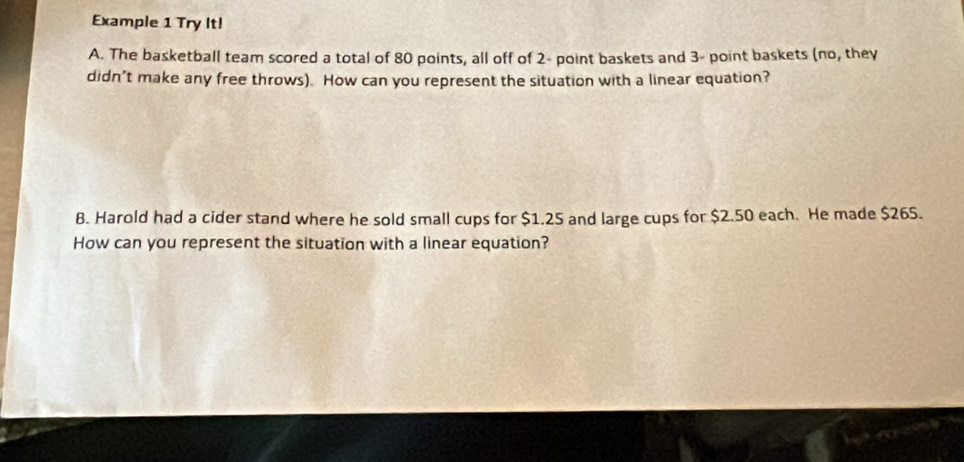 Example 1 Try It! 
A. The basketball team scored a total of 80 points, all off of 2 - point baskets and 3 - point baskets (no, they 
didn’t make any free throws). How can you represent the situation with a linear equation? 
B. Harold had a cider stand where he sold small cups for $1.25 and large cups for $2.50 each. He made $265. 
How can you represent the situation with a linear equation?