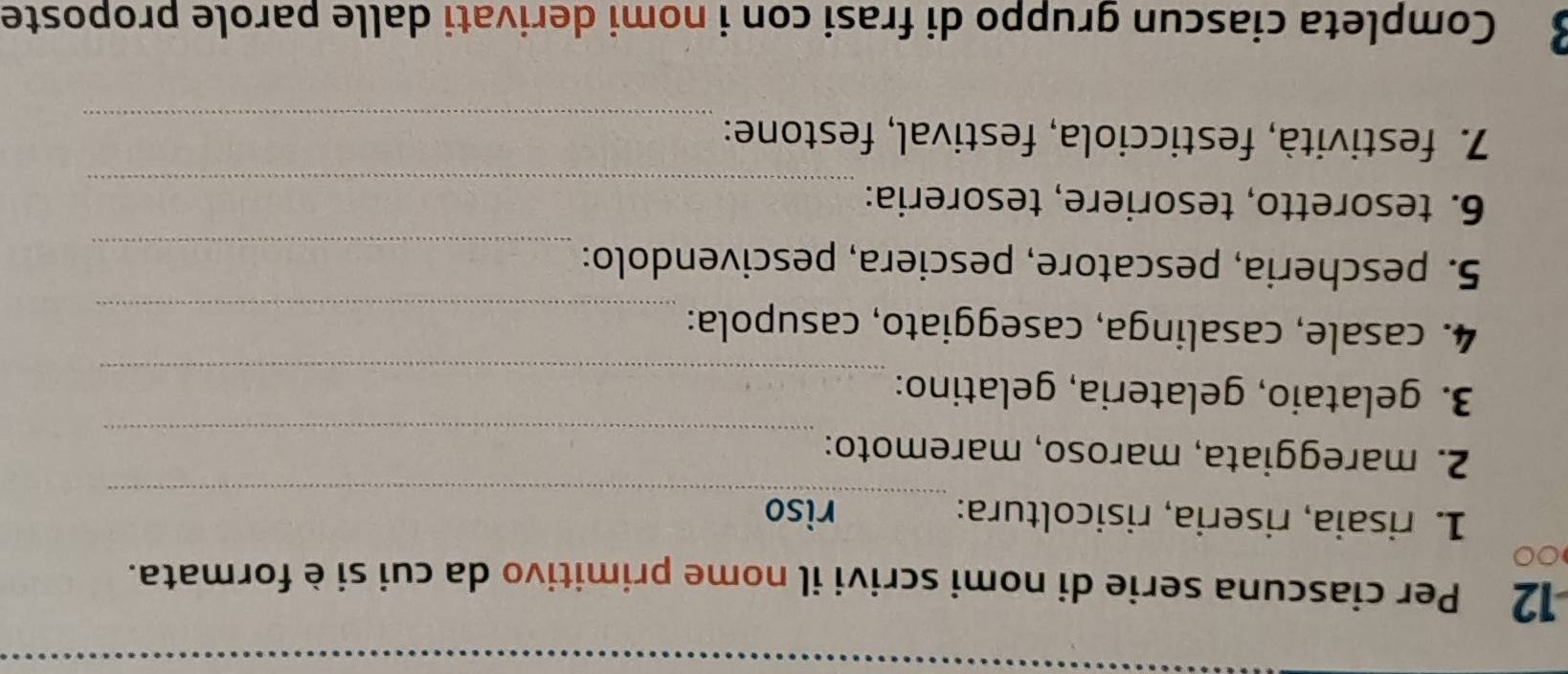Per ciascuna serie di nomi scrivi il nome primitivo da cui si è formata. 
0 
_ 
1. risaia, riseria, risicoltura: riso 
_ 
2. mareggiata, maroso, maremoto: 
_ 
3. gelataio, gelateria, gelatino: 
4. casale, casalinga, caseggiato, casupola:_ 
5. pescheria, pescatore, pesciera, pescivendolo:_ 
6. tesoretto, tesoriere, tesoreria:_ 
7. festività, festicciola, festival, festone:_ 
3 Completa ciascun gruppo di frasi con i nomi derivati dalle parole proposte