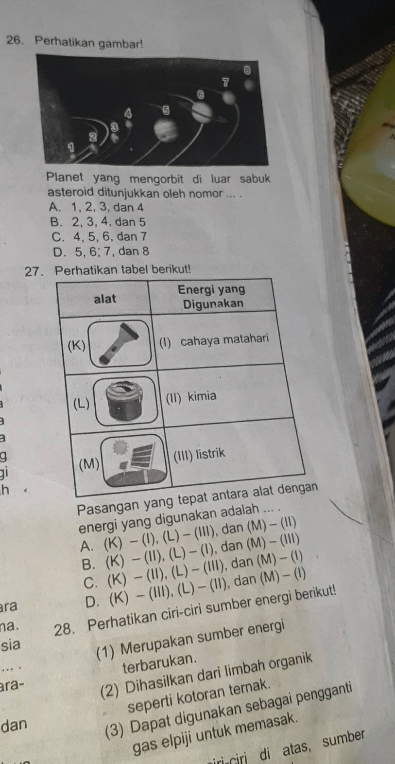 Perhatikan gambar!
Planet yang mengorbit di luar sabuk
asteroid ditunjukkan oleh nomor ... .
A. 1, 2, 3, dan 4
B. 2, 3, 4, dan 5
C. 4, 5, 6, dan 7
D. 5, 6; 7, dan 8
27
11
h
Pasangan y
energi yang digunakan adalah ... .
A. (K) - (I),(L)- (III), dan (M)-(II)
B. (K) - (II), (L) - (I), dan (M)- (III)
C. (K) — (II),(L) - (III), dan(M)— (l)
ra
D. (K) - (III), (L)— (II), dan (M)— (I)
na. 28. Perhatikan ciri-ciri sumber energi berikut!
sia
(1) Merupakan sumber energi
...
terbarukan.
ara-
(2) Dihasilkan dari limbah organik
seperti kotoran ternak.
dan
(3) Dapat digunakan sebagai pengganti
gas elpiji untuk memasak.
iri ciri di atas， sumber