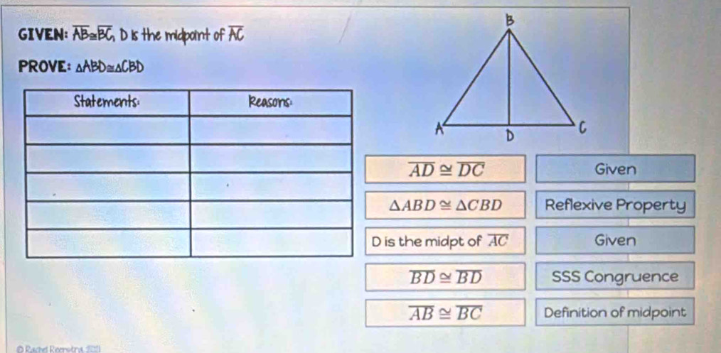 GIVEN: overline AB≌ overline BC D is the midpoint of overline AC
PROVE: △ ABD≌ △ CBD
overline AD≌ overline DC Given
△ ABD≌ △ CBD Reflexive Property 
is the midpt of overline AC Given
overline BD≌ overline BD SSS Congruence
overline AB≌ overline BC Definition of midpoint 
Rachel Reerstra 201