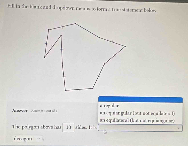 Fill in the blank and dropdown menus to form a true statement below.
a regular
Answer Attempt 1 out of 2 an equiangular (but not equilateral)
an equilateral (but not equiangular)
The polygon above has 10 sides. It is
decagon