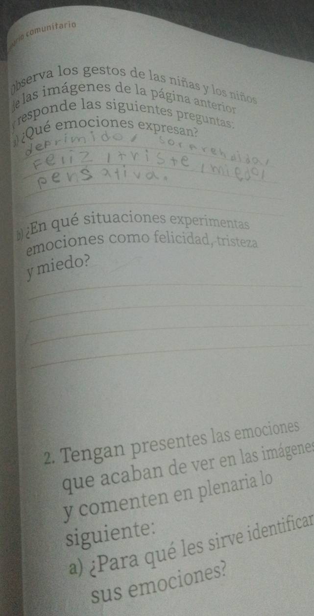 ario comunitario 
observa los gestos de las niñas y los niños 
las imágenes de la página anterion 
rresponde las siguientes preguntas: 
_ 
¿Qué emociones expresan? 
_ 
_ 
_ 
En qué situaciones experimentas 
emociones como felicidad, tristeza 
_ 
y miedo? 
_ 
_ 
_ 
2. Tengan presentes las emociones 
que acaban de ver en las imágenes 
y comenten en plenaria lo 
siguiente: 
a) ¿Para qué les sirve identificas 
sus emociones?