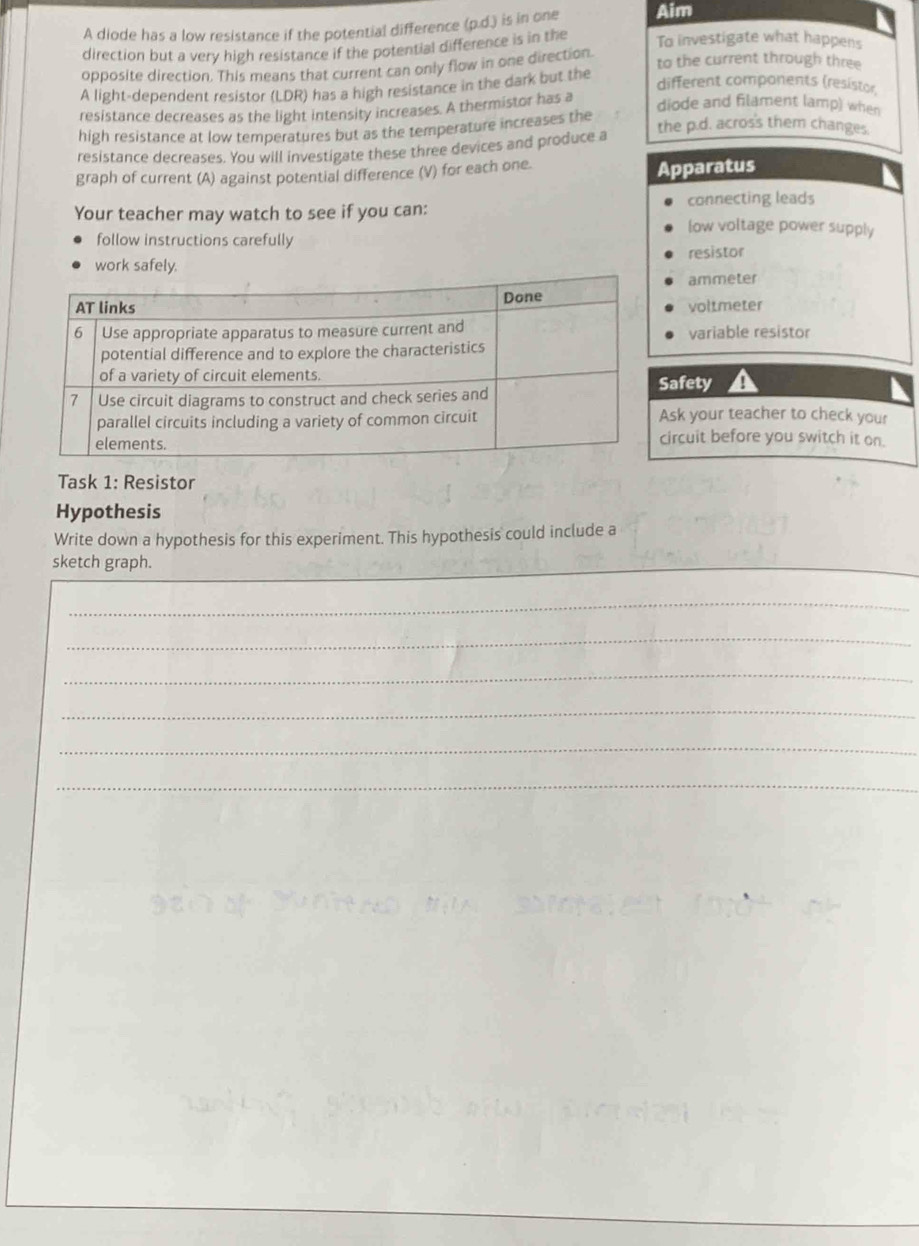 A diode has a low resistance if the potential difference (p.d.) is in one Aim 
direction but a very high resistance if the potential difference is in the To investigate what happens 
opposite direction. This means that current can only flow in one direction to the current through three 
different components (resistor 
A light-dependent resistor (LDR) has a high resistance in the dark but the 
resistance decreases as the light intensity increases. A thermistor has a 
diode and filament lamp) when 
high resistance at low temperatures but as the temperature increases the the p.d. acros's them changes. 
resistance decreases. You will investigate these three devices and produce a 
graph of current (A) against potential difference (V) for each one. Apparatus 
connecting lead 
Your teacher may watch to see if you can: low voltage power supply 
follow instructions carefully 
work safely. resistor 
ammeter 
voltmeter 
variable resistor 
afety 
sk your teacher to check your 
ircuit before you switch it on. 
Task 1: Resistor 
Hypothesis 
Write down a hypothesis for this experiment. This hypothesis could include a 
__ 
sketch graph. 
_ 
_ 
_ 
_ 
_ 
_ 
_
