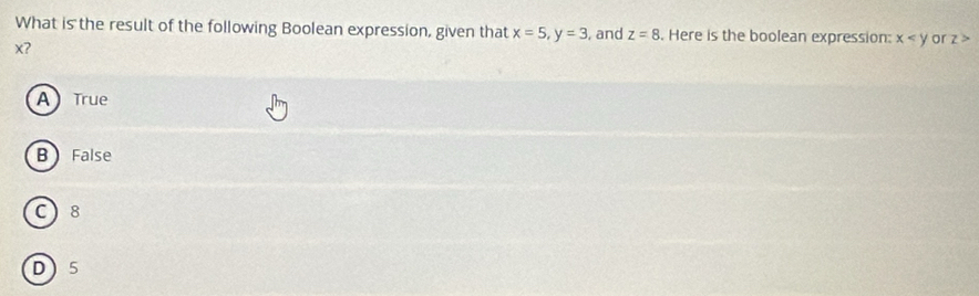 What is the result of the following Boolean expression, given that x=5, y=3 , and z=8. Here is the boolean expression: x or z>
x?
A True
B False
C 8
D 5