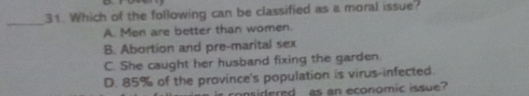 Which of the following can be classified as a moral issue?
A. Men are better than women.
B. Abortion and pre-marital sex
C. She caught her husband fixing the garden
D. 85% of the province's population is virus-infected.
nsidlered as an economic issue?