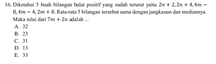 Diketahui 5 buah bilangan bulat positif yang sudah terurut yaitu 2n+2, 2n+4, 4m-
8, 4m-4, 2m+8. Rata-rata 5 bilangan tersebut sama dengan jangkauan dan mediannya.
Maka nilai dari 7m+2n adalah ...
A. 32
B. 23
C. 31
D. 13
E. 33