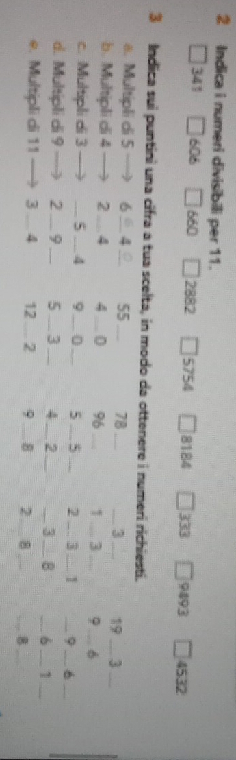 Indica i numeri divisibili per 11.
341 606 660 2882 5754 □ 8184 □ A 9493 4532
3 Indica sui puntini una cifra a tua scelta, in modo da ottenere i numeri richiesti. 
a. Multipli di 5 6 _ 4 _ 55 _ 78 _ _ 3 _ 19 3 
b. Multipli di 4 2 _ 4 4_  0 96 _ 1 _3_ φ __6_ 
c. Multipli di 3 _ 5 _4 9_  0_  5 _ 5 _ 2 _ 3 _1 _9 _ 6 _ 
d. Multipli di 9 2 _ 9 _5_ 3 _4 _ 2 _ 
_3_ B _ 6 _1_ 
e. Multipli di 11 3 _ 4 12 _ 2 9 _8 2_ 
_ 
__B