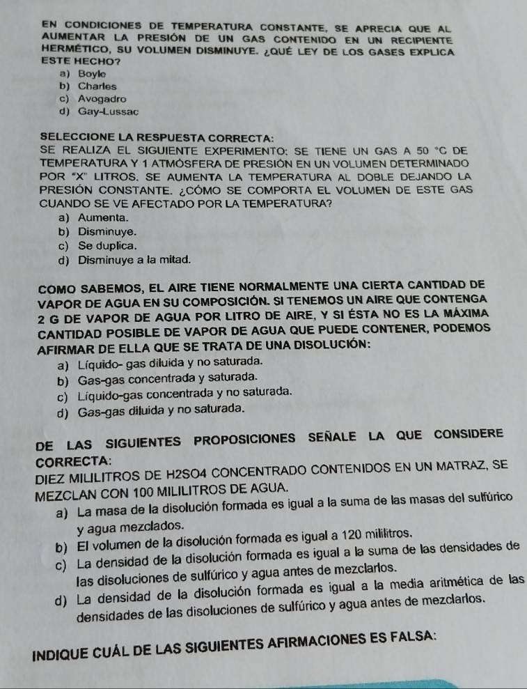 en condicioNes de temperatUra conStante, se aprecia que al
aumentar la presión de un gas contenido en un recipiente
HERMÉTICO, SU VOLUmEn DIsmInUyE. ¿QUÉ LEy de lOS GASES EXPlICA
ESTE HECHO?
a) Boyle
b) Charles
c) Avogadro
d Gay-Lussac
SELECCIONE LA RESPUESTA CORRECTA:
SE REALIZA EL SIGUIENTE EXPERIMENTO: SE TIENE UN GAS A 50°C DE
TEMPERATURA Y 1 ATMOSFERA DE PRESIÓN EN UN VOLUMEN DETERMINADO
POR “X” LITROS, SE AUMENTA LA TEMPERATURA AL DOBLE DEJANDO LA
PRESIÓN CONSTANTE. ¿CÓMO SE COMPORTA EL VOLUMEN DE ESTE GAS
CUANDO SE VE AFECTADO POR LA TEMPERATURA?
a) Aumenta.
b) Disminuye.
c) Se duplica.
d) Disminuye a la mitad.
COMO SABEMOS, EL AIRE TIENE NORMALMENTE UNA CIERTA CANTIDAD DE
VAPOR DE AGUA EN SU COMPOSICIÓN. SI TENEMOS UN AIRE QUE CONTENGA
2 G de vapor de agua por litro de aire, y si ésta no es la máxima
CANTIDAD POSIBLE DE VAPOR DE AGUA QUE PUEDE CONTENER, PODEMOS
AFIRMAR DE ELLA QUE SE TRATA DE UNA DISOLUCIÓN:
a) Líquido- gas diluida y no saturada.
b) Gas-gas concentrada y saturada.
c) Líquido-gas concentrada y no saturada.
d) Gas-gas diluida y no saturada.
DE LAS SIGUIENTES PROPOSICIONES SEñALE LA QUE CONSIDERE
CORRECTA:
DIEZ MILILITROS DE H2SO4 CONCENTRADO CONTENIDOS EN UN MATRAZ, SE
MEZCLAN CON 100 MILILITROS DE AGUA.
a) La masa de la disolución formada es igual a la suma de las masas del sulfúrico
y agua mezclados.
b) El volumen de la disolución formada es igual a 120 mililitros.
c) La densidad de la disolución formada es igual a la suma de las densidades de
las disoluciones de sulfúrico y agua antes de mezclarlos.
d) La densidad de la disolución formada es igual a la media aritmética de las
densidades de las disoluciones de sulfúrico y agua antes de mezclarlos.
INDIQUE CUÁL DE LAS SIGUIENTES AFIRMACIONES ES FALSA: