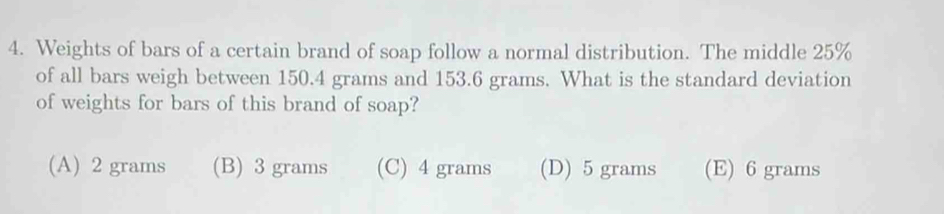 Weights of bars of a certain brand of soap follow a normal distribution. The middle 25%
of all bars weigh between 150.4 grams and 153.6 grams. What is the standard deviation
of weights for bars of this brand of soap?
(A) 2 grams (B) 3 grams (C) 4 grams (D) 5 grams (E) 6 grams