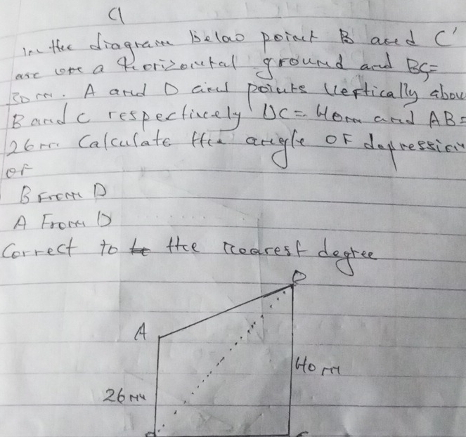 a 
I the diagrain Belao poinct B aned C'
are lore a kcorizontal round and BG=
somm. A and D ciral poiuts (leffically abou 
Band c respectiely UC= 40m and AB=
26 mm Calculate He argle of depressies 
oF 
B Fren D 
A From D
Correct to the nedrest degree