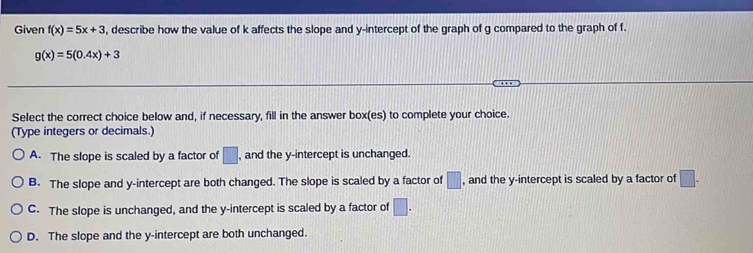 Given f(x)=5x+3 , describe how the value of k affects the slope and y-intercept of the graph of g compared to the graph of f.
g(x)=5(0.4x)+3
Select the correct choice below and, if necessary, fill in the answer box(es) to complete your choice.
(Type integers or decimals.)
A. The slope is scaled by a factor of □ , and the y-intercept is unchanged.
B. The slope and y-intercept are both changed. The slope is scaled by a factor of □ , and the y-intercept is scaled by a factor of □.
C. The slope is unchanged, and the y-intercept is scaled by a factor of □.
D. The slope and the y-intercept are both unchanged.