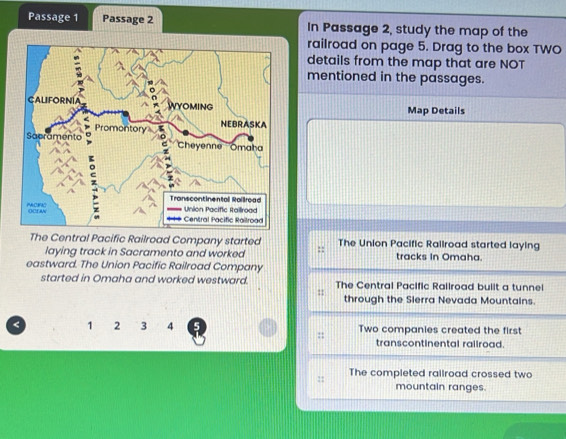 Passage 1 Passage 2 In Passage 2, study the map of the
railroad on page 5. Drag to the box TWO
details from the map that are NOT
mentioned in the passages.
Map Details
The Central Pacific Railroad Company started The Union Pacific Railroad started laying
laying track in Sacramento and worked ::
eastward. The Union Pacific Railroad Company tracks In Omaha.
started in Omaha and worked westward. The Central Pacific Railroad built a tunnel
: through the Sierra Nevada Mountains.
< <tex>1 2 3 4 5 Two companies created the first
:: transcontinental raliroad.
:: The completed railroad crossed two
mountain ranges.