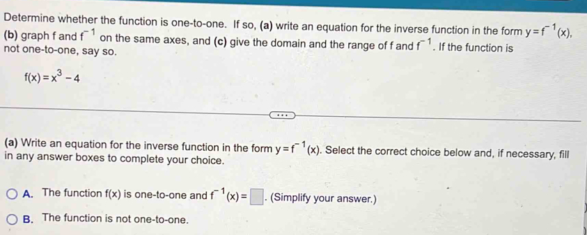 Determine whether the function is one-to-one. If so, (a) write an equation for the inverse function in the form y=f^(-1)(x), 
(b) graph f and f^(-1) on the same axes, and (c) give the domain and the range of f and f^(-1). If the function is
not one-to-one, say so.
f(x)=x^3-4
(a) Write an equation for the inverse function in the form y=f^(-1)(x). Select the correct choice below and, if necessary, fill
in any answer boxes to complete your choice.
A. The function f(x) is one-to-one and f^(-1)(x)=□. (Simplify your answer.)
B. The function is not one-to-one.