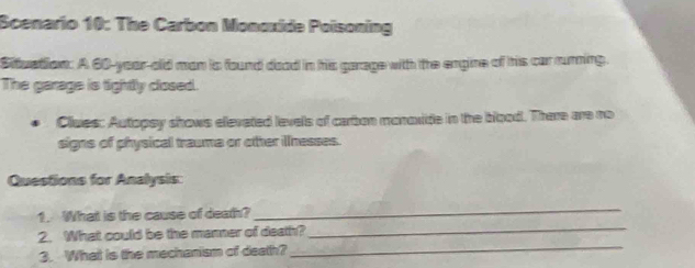 Scenario 10: The Carbon Monoxide Poisoning 
Situation: A 60-year-old man is found doad in his garage with the engine of hhis car rurning. 
The garage is tightly closed. 
Clues: Autopsy shows elevated levels of carbon monoxite in the blood. There are no 
signs of physical trauma or other illnesses. 
Questions for Analysis: 
1. What is the cause of death? 
_ 
_ 
2. What could be the manner of death?_ 
3. What is the mechanism of death?