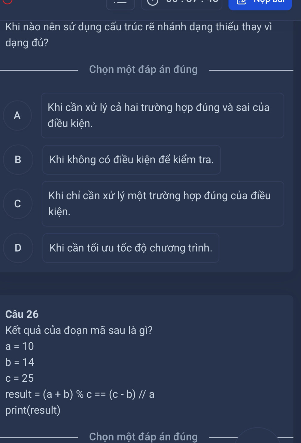 Khi nào nên sử dụng cấu trúc rẽ nhánh dạng thiếu thay vì
dạng đủ?
__Chọn một đáp án đúng
Khi cần xử lý cả hai trường hợp đúng và sai của
A
điều kiện.
B Khi không có điều kiện để kiểm tra.
Khi chỉ cần xử lý một trường hợp đúng của điều
C
kiện.
D Khi cần tối ưu tốc độ chương trình.
Câu 26
Kết quả của đoạn mã sau là gì?
a=10
b=14
c=25
result =(a+b) % c==(c-b)//a
print(result)
_Chọn một đáp án đúng_