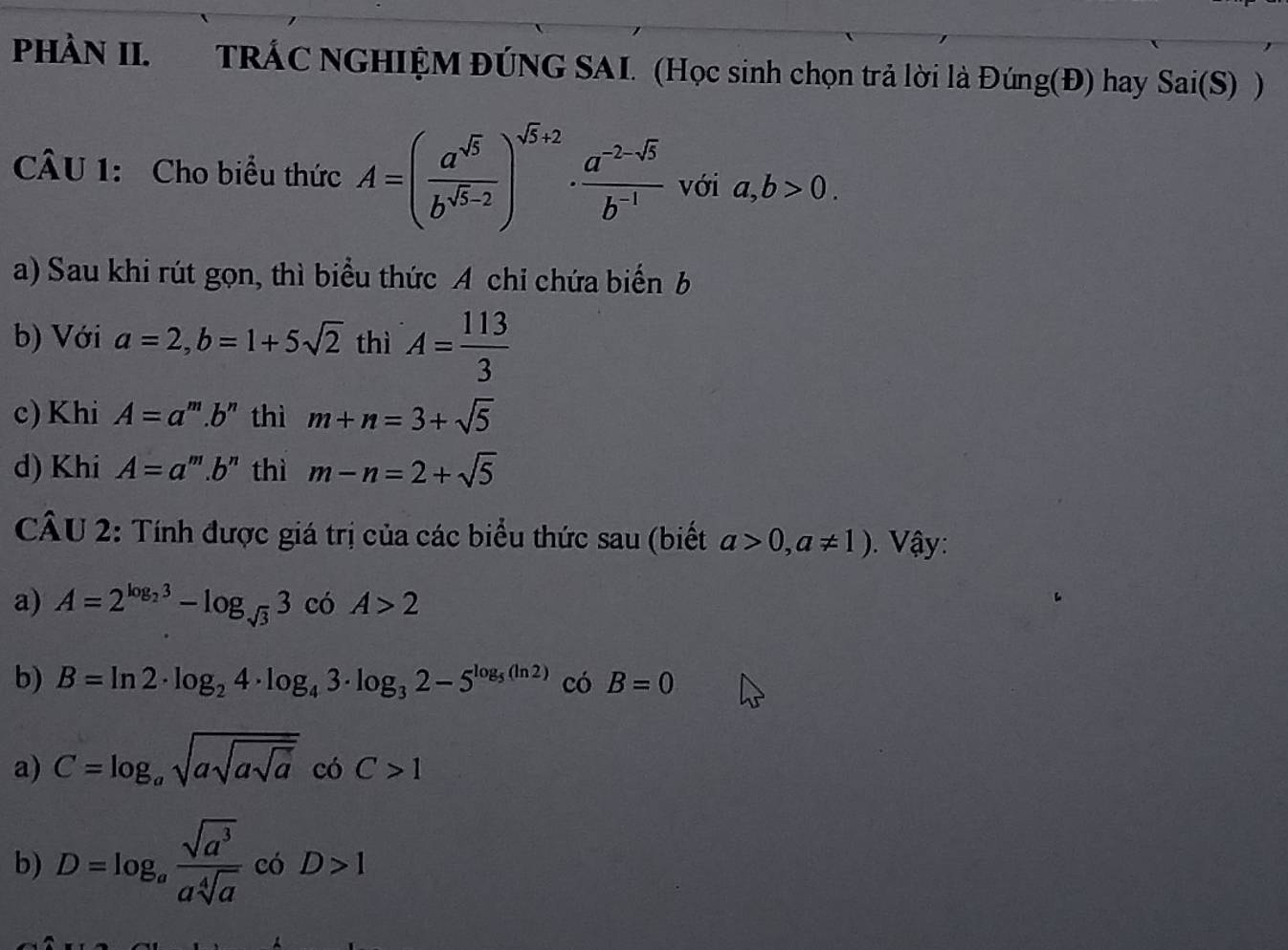 PHÀN II. TRÁC NGHIỆM ĐÚNG SAI. (Học sinh chọn trả lời là Đúng(Đ) hay Sai(S)) 
CÂU 1: Cho biểu thức A=( a^(sqrt(5))/b^(sqrt(5)-2) )^sqrt(5)+2·  (a^(-2-sqrt(5)))/b^(-1)  với a, b>0. 
a) Sau khi rút gọn, thì biểu thức A chỉ chứa biển b
b) Với a=2, b=1+5sqrt(2) thì A= 113/3 
c) Khi A=a' '''.b'' thì m+n=3+sqrt(5)
d) Khi A=a' '''.b'' thì m-n=2+sqrt(5)
CÂU 2: Tính được giá trị của các biểu thức sau (biết a>0,a!= 1). Vậy: 
a) A=2^(log _2)3-log _sqrt(3)3 có A>2
b) B=ln 2· log _24· log _43· log _32-5^(log _5)(ln 2) có B=0
a) C=log _asqrt(asqrt asqrt a) có C>1
b) D=log _a sqrt(a^3)/asqrt[4](a)  có D>1