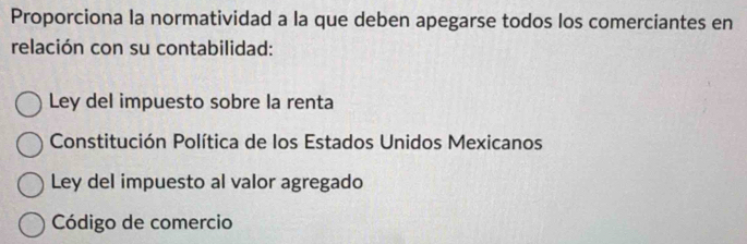 Proporciona la normatividad a la que deben apegarse todos los comerciantes en
relación con su contabilidad:
Ley del impuesto sobre la renta
Constitución Política de los Estados Unidos Mexicanos
Ley del impuesto al valor agregado
Código de comercio