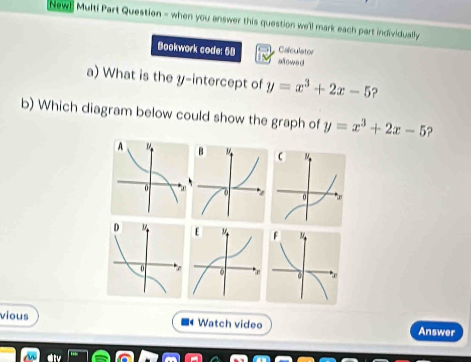 New! Multi Part Question = when you answer this question we'll mark each part individually
Calculator
Bookwork code: 5B allowed
a) What is the y-intercept of y=x^3+2x-5 ?
b) Which diagram below could show the graph of y=x^3+2x-5 ?
vious Watch video Answer