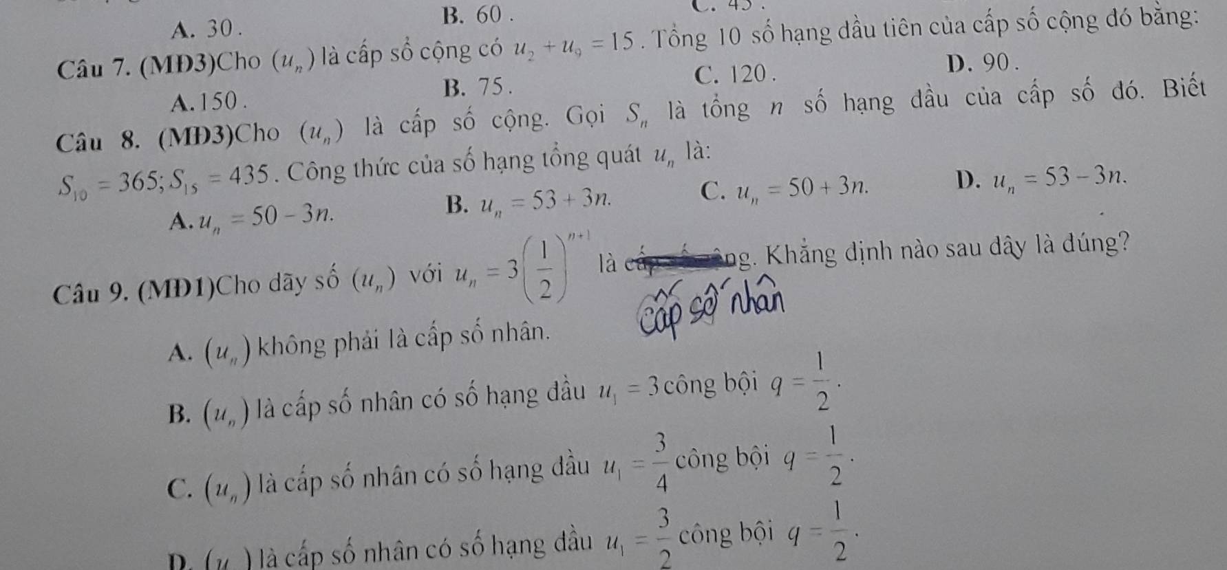 B. 60.
A. 30.
Câu 7. (MĐ3)Cho (u_n) là cấp số cộng có u_2+u_9=15 Tổng 10 số hạng dầu tiên của cấp số cộng đó bằng:
C. 120. D. 90.
A. 150.
B. 75.
Câu 8. (MĐ3)Cho (u_n) là cấp số cộng. Gọi S_n là tổng n số hạng đầu của cấp số đó. Biết
S_10=365; S_15=435 Công thức của số hạng tổng quát u_n là:
D. u_n=53-3n.
A. u_n=50-3n.
B. u_n=53+3n.
C. u_n=50+3n. 
Câu 9. (MĐ1)Cho dãy shat O(u_n) với u_n=3( 1/2 )^n+1 là
ng. Khắng định nào sau dây là dúng?
A. (u_n) không phải là cấp số nhân.
B. (u_n) là cấp số nhân có số hạng đầu u_1=3 công bội q= 1/2 .
C. (u_n) là cấp số nhân có số hạng đầu u_1= 3/4  công bội q= 1/2 .
Di (y ) là cấp số nhân có số hạng đầu u_1= 3/2  công bội q= 1/2 .