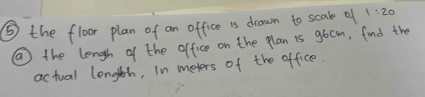 ⑤ the floor plan of an office is drawn to scale of 1:20
⑩ the lengh of the office on the plan 1s gocom, find the 
actual lenglth, In meters of the office.