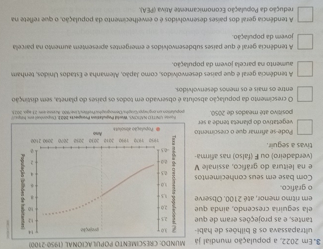 Em 2022, a população mundial já MUNDO: CRESCIMENTO POPULACIONAL (1950-2100)
ultrapassava os 8 bilhões de habi - 3, 0 projeção 14
tantes, e as projeções eram de que 2,5
12
ela seguiria crescendo, ainda que 2, 0
10
em ritmo menor, até 2100. Observe 1.5
o gráfico. 1, 0
-6 3
- 8
Com base em seus conhecimentos : 0.5
4
e na leitura do gráfico, assinale V 0.0 2
(verdadeiro) ou F (falso) nas afirma-
tivas a seguir. -0.5
1950 1970 1990 2010 2030 2050 2070 2090 2100
Ano
Pode-se afirmar que o crescimento População absoluta
vegetativo do planeta tende a ser
Fonte: UNITED NATIONS. World Population Prospects 2022. Disponivel em: https://
positivo até meados de 2050. population.un.org/wpp/Graphs/DemographicProfiles/Line/900. Acesso em: 23 ago. 2023.
O crescimento da população absoluta é observado em todos os países do planeta, sem distinção
entre os mais e os menos desenvolvidos.
A tendência geral é que países desenvolvidos, como Japão, Alemanha e Estados Unidos, tenham
aumento na parcela jovem da população.
A tendência geral é que países subdesenvolvidos e emergentes apresentem aumento na parcela
jovem da população.
A tendência geral dos países desenvolvidos é o envelhecimento da população, o que reflete na
redução da População Economicamente Ativa (PEA).