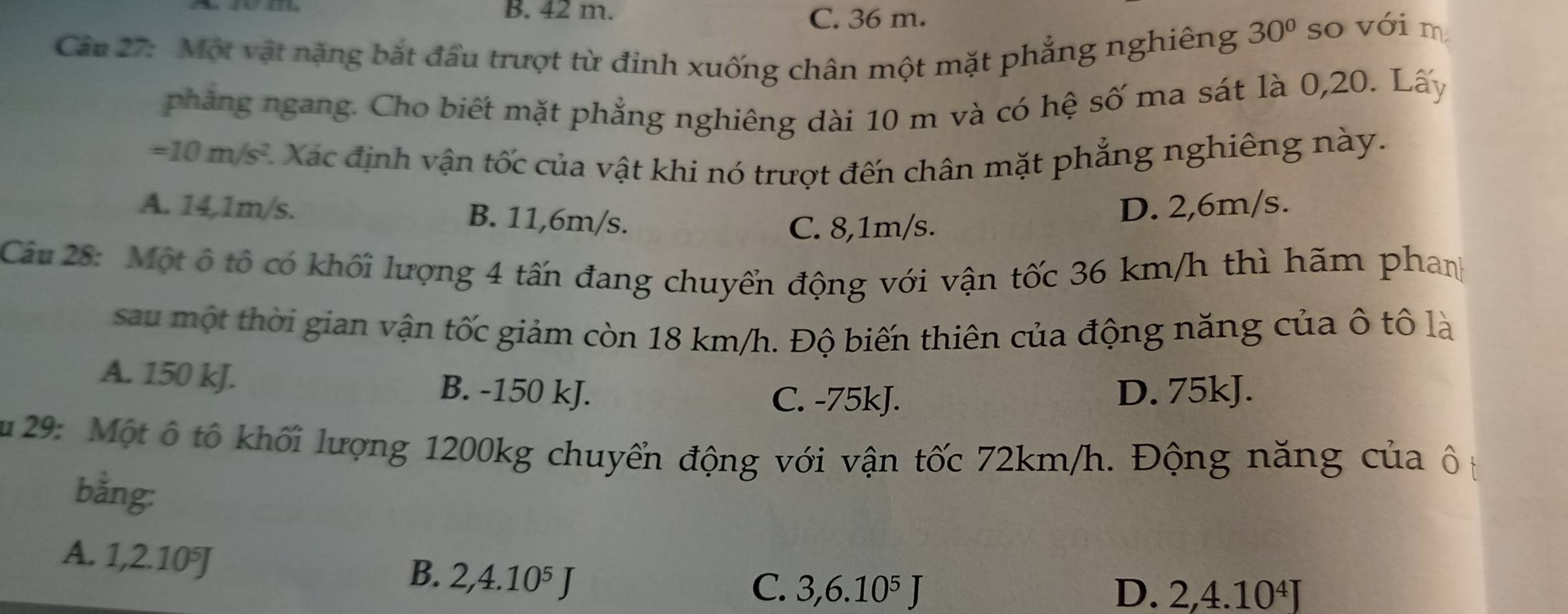 42 m.
C. 36 m.
30°
Câu 27: Một vật nặng bắt đầu trượt từ đỉnh xuống chân một mặt phẳng nghiêng so với m
phẳng ngang. Cho biết mặt phẳng nghiêng dài 10 m và có hệ số ma sát là 0, 20. Lấy
=10m/s^2 *Xác định vận tốc của vật khi nó trượt đến chân mặt phẳng nghiêng này.
A. 14,1m/s. B. 11,6m/s.
C. 8,1m/s. D. 2,6m/s.
Câu 28: Một ô tổ có khối lượng 4 tấn đang chuyển động với vận tốc 36 km/h thì hãm phanh
sau một thời gian vận tốc giảm còn 18 km/h. Độ biến thiên của động năng của ô tô là
A. 150 kJ. B. -150 kJ.
C. -75kJ. D. 75kJ.
u 29: Một ô tổ khối lượng 1200kg chuyển động với vận tốc 72km/h. Động năng của ô t
bằng:
A. 1, 2.10^5J
B. 2, 4.10^5J
C. 3, 6.10^5J D. 2, 4.10^4J