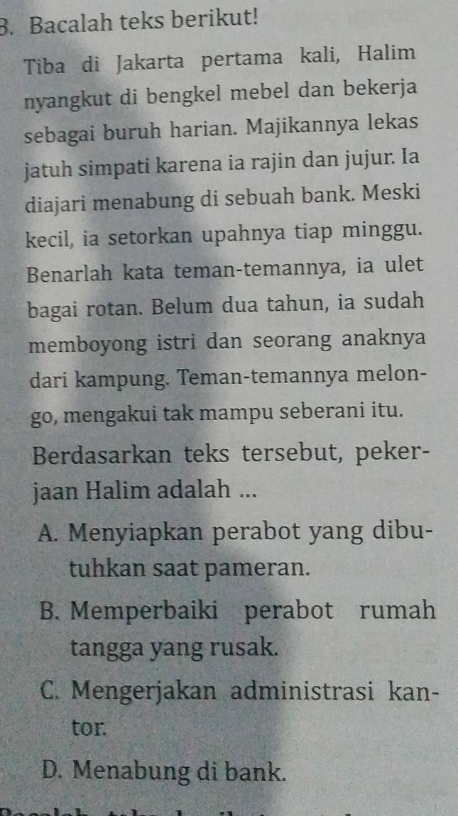 Bacalah teks berikut!
Tiba di Jakarta pertama kali, Halim
nyangkut di bengkel mebel dan bekerja
sebagai buruh harian. Majikannya lekas
jatuh simpati karena ia rajin dan jujur. Ia
diajari menabung di sebuah bank. Meski
kecil, ia setorkan upahnya tiap minggu.
Benarlah kata teman-temannya, ia ulet
bagai rotan. Belum dua tahun, ia sudah
memboyong istri dan seorang anaknya
dari kampung. Teman-temannya melon-
go, mengakui tak mampu seberani itu.
Berdasarkan teks tersebut, peker-
jaan Halim adalah ...
A. Menyiapkan perabot yang dibu-
tuhkan saat pameran.
B. Memperbaiki perabot rumah
tangga yang rusak.
C. Mengerjakan administrasi kan-
tor
D. Menabung di bank.