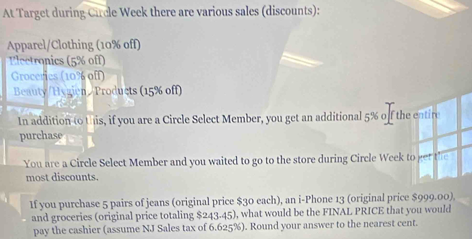 At Target during Circle Week there are various sales (discounts): 
Apparel/Clothing (10% off) 
Electronics (5% off) 
Groceries (10% off) 
Beauty/Hygien//Products (15% off) 
In addition to this, if you are a Circle Select Member, you get an additional 5% off the entire 
purchase 
You are a Circle Select Member and you waited to go to the store during Circle Week to get the 
most discounts. 
If you purchase 5 pairs of jeans (original price $30 each), an i-Phone 13 (original price $999.00), 
and groceries (original price totaling $243.45), what would be the FINAL PRICE that you would 
pay the cashier (assume NJ Sales tax of 6.625%). Round your answer to the nearest cent.