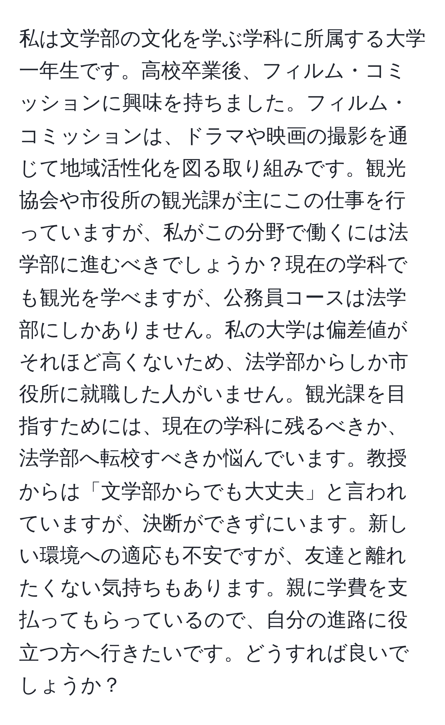 私は文学部の文化を学ぶ学科に所属する大学一年生です。高校卒業後、フィルム・コミッションに興味を持ちました。フィルム・コミッションは、ドラマや映画の撮影を通じて地域活性化を図る取り組みです。観光協会や市役所の観光課が主にこの仕事を行っていますが、私がこの分野で働くには法学部に進むべきでしょうか？現在の学科でも観光を学べますが、公務員コースは法学部にしかありません。私の大学は偏差値がそれほど高くないため、法学部からしか市役所に就職した人がいません。観光課を目指すためには、現在の学科に残るべきか、法学部へ転校すべきか悩んでいます。教授からは「文学部からでも大丈夫」と言われていますが、決断ができずにいます。新しい環境への適応も不安ですが、友達と離れたくない気持ちもあります。親に学費を支払ってもらっているので、自分の進路に役立つ方へ行きたいです。どうすれば良いでしょうか？