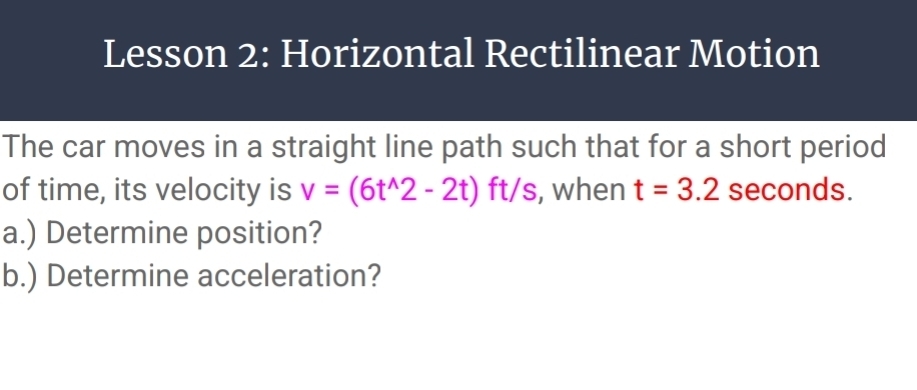 Lesson 2: Horizontal Rectilinear Motion 
The car moves in a straight line path such that for a short period 
of time, its velocity is v=(6t^(wedge)2-2t)ft/ s, when t=3.2 seconds. 
a.) Determine position? 
b.) Determine acceleration?