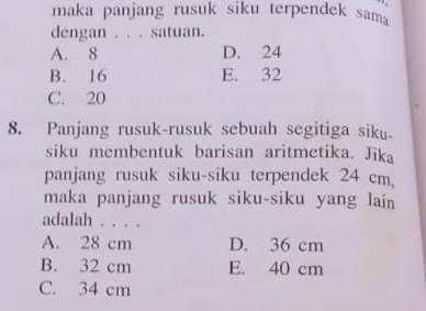 maka panjang rusuk siku terpendek sama
dengan . . . satuan.
A. 8 D. 24
B. 16 E. 32
C. 20
8. Panjang rusuk-rusuk sebuah segitiga siku
siku membentuk barisan aritmetika. Jika
panjang rusuk siku-siku terpendek 24 cm,
maka panjang rusuk siku-siku yang lain
adalah . . . .
A. 28 cm D. 36 cm
B. 32 cm E. 40 cm
C. 34 cm