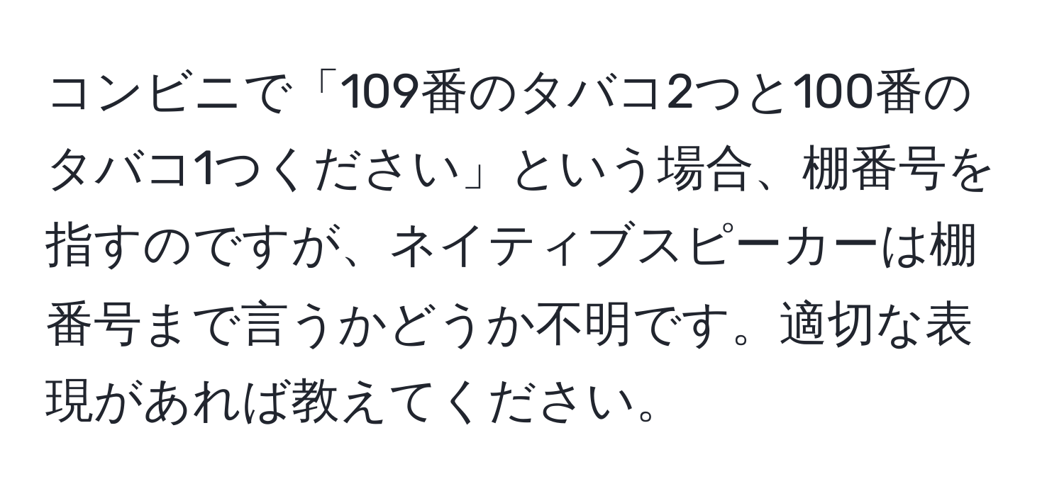 コンビニで「109番のタバコ2つと100番のタバコ1つください」という場合、棚番号を指すのですが、ネイティブスピーカーは棚番号まで言うかどうか不明です。適切な表現があれば教えてください。