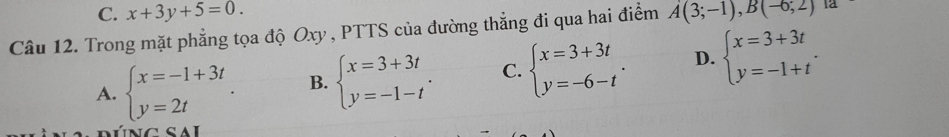 C. x+3y+5=0. 
Câu 12. Trong mặt phẳng tọa độ Oxy , PTTS của đường thẳng đi qua hai điểm A(3;-1),B(-6;2) la
A. beginarrayl x=-1+3t y=2tendarray..
B. beginarrayl x=3+3t y=-1-tendarray..
C. beginarrayl x=3+3t y=-6-tendarray..
D. beginarrayl x=3+3t y=-1+tendarray.. 
c