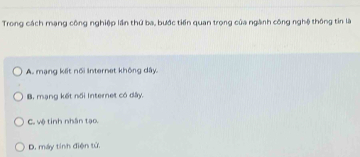 Trong cách mạng công nghiệp lần thứ ba, bước tiến quan trọng của ngành công nghệ thông tin là
A. mạng kết nối Internet không dây.
B. mạng kết nối Internet có dây.
C. vệ tinh nhân tạo.
D. máy tính điện tử.