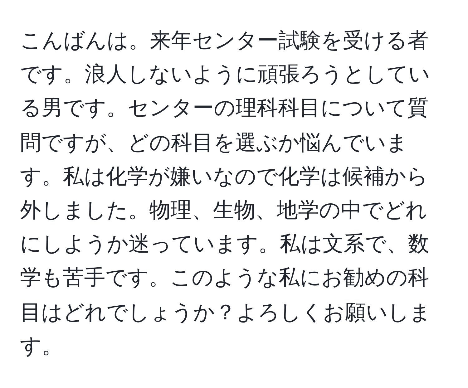 こんばんは。来年センター試験を受ける者です。浪人しないように頑張ろうとしている男です。センターの理科科目について質問ですが、どの科目を選ぶか悩んでいます。私は化学が嫌いなので化学は候補から外しました。物理、生物、地学の中でどれにしようか迷っています。私は文系で、数学も苦手です。このような私にお勧めの科目はどれでしょうか？よろしくお願いします。