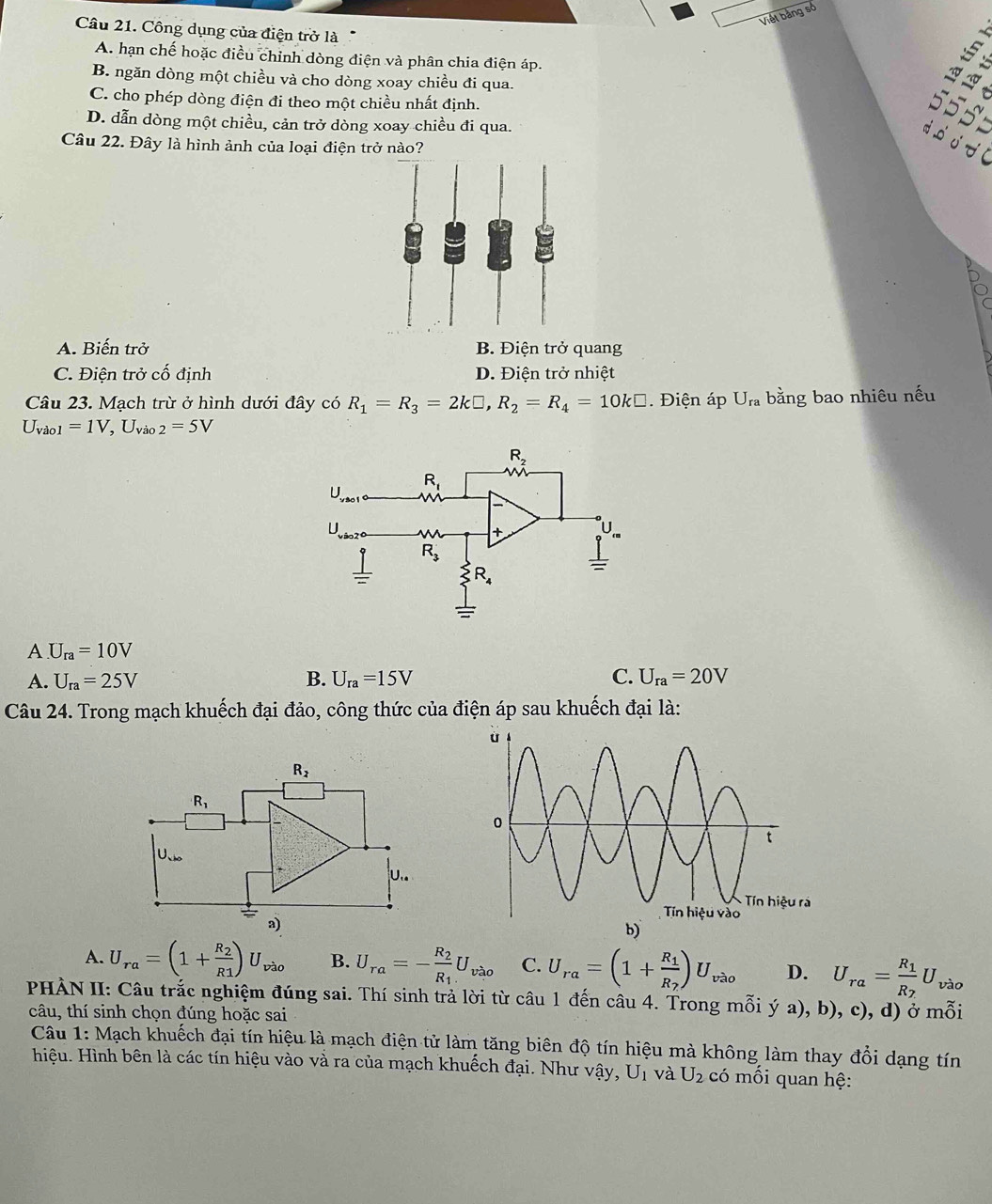 Viết bảng số
Câu 21. Công dụng của điện trở là
A. hạn chế hoặc điều chỉnh dòng điện và phân chia điện áp.
B. ngăn dòng một chiều và cho dòng xoay chiều đi qua.
C. cho phép dòng điện đi theo một chiều nhất định.
D. dẫn dòng một chiều, cản trở dòng xoay chiều đi qua.
Câu 22. Đây là hình ảnh của loại điện trở nào?
55
−
A. Biến trở B. Điện trở quang
C. Điện trở cố định D. Điện trở nhiệt
Câu 23. Mạch trừ ở hình dưới đây có R_1=R_3=2k□ ,R_2=R_4=10k□. Điện áp U_ra bằng bao nhiêu nếu
U_vao1=1V,U_vao2=5V
A U_ra=10V
A. U_ra=25V B. U_ra=15V C. U_ra=20V
Câu 24. Trong mạch khuếch đại đảo, công thức của điện áp sau khuếch đại là:
A. U_ra=(1+frac R_2R1)U_vao B. U_ra=-frac R_2R_1U_vao C. U_ra=(1+frac R_1R_2)U_vao D. U_ra=frac R_1R_2U vào
PHÀN II: Câu trắc nghiệm đúng sai. Thí sinh trả lời từ câu 1 đến câu 4. Trong mỗi ý a), b), c), d) ở mỗi
câu, thí sinh chọn đúng hoặc sai
Câu 1: Mạch khuếch đại tín hiệu là mạch điện tử làm tăng biên độ tín hiệu mà không làm thay đổi dạng tín
Hhiệu. Hình bên là các tín hiệu vào và ra của mạch khuếch đại. Như vậy, U_1 và U_2 có mối quan hệ: