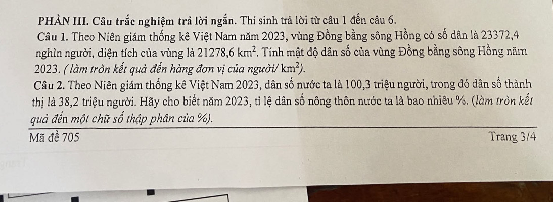 PHÀN III. Câu trắc nghiệm trả lời ngắn. Thí sinh trả lời từ câu 1 đến câu 6. 
Câu 1. Theo Niên giám thống kê Việt Nam năm 2023, vùng Đồng bằng sông Hồng có số dân là 23372,4 
nghìn người, diện tích của vùng là 21278, 6km^2 F. Tính mật độ dân số của vùng Đồng bằng sông Hồng năm
2023. ( làm tròn kết quả đến hàng đơn vị của ngườ i/km^2). 
Câu 2. Theo Niên giám thống kê Việt Nam 2023, dân số nước ta là 100, 3 triệu người, trong đó dân số thành 
thị là 38, 2 triệu người. Hãy cho biết năm 2023, tỉ lệ dân số nông thôn nước ta là bao nhiêu %. (làm tròn kết 
quả đến một chữ số thập phân của %). 
Mã đề 705 Trang 3/4