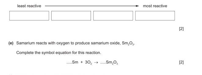 least reactive most reactive 
□  
[2] 
(e) Samarium reacts with oxygen to produce samarium oxide. Sm_2O_3. 
Complete the symbol equation for this reaction.
Sm+3O_2to ...Sm_2O_3 [2]