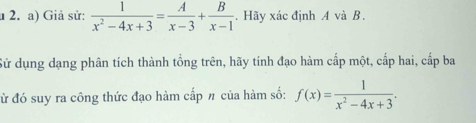 Giả sử:  1/x^2-4x+3 = A/x-3 + B/x-1 . Hãy xác định A và B. 
Sử dụng dạng phân tích thành tổng trên, hãy tính đạo hàm cấp một, cấp hai, cấp ba 
đừ đó suy ra công thức đạo hàm cấp n của hàm số: f(x)= 1/x^2-4x+3 .