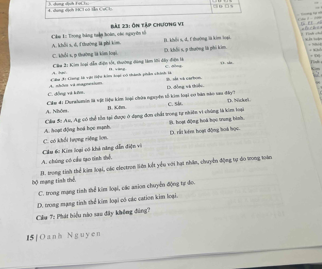 dung dịch FeCl₃;
D S
4. dung dịch HCl có lẫn CuCl₂.
- Trong tự n1
Câu 1 - 109
BàI 23: ÔN TậP CHƯơNG VI
Câu 1: Trong bảng tuần hoàn, các nguyên tố
Kết luận
A. khối s, d, f thường là phi kim. B. khối s, d, f thường là kim loại.  2 Tỉnh chó
C. khối s, p thường là kim loại. D. khối s, p thường là phi kim. + Nhiệ
Câu 2: Kim loại dẫn điện tốt, thường dùng làm lõi dây điện là + Khố + Độ
D. sắt. Tinh
A. bac. B. vàng. C. đồng. Kim
Câu 3: Gang là vật liệu kim loại có thành phần chính là
A. nhôm và magnesium. B. sắt và carbon.
Qc
C. đồng và kẽm. D. đồng và thiếc.
Câu 4: Duralumin là vật liệu kim loại chứa nguyên tố kim loại cơ bản nào sau đây? .
A. Nhôm. B. Kẽm. C. Sắt. D. Nickel.
Câu 5: Au, Ag có thể tồn tại được ở dạng đơn chất trong tự nhiên vì chúng là kim loại
A. hoạt động hoá học mạnh. B. hoạt động hoá học trung bình.
C. có khối lượng riêng lơn. D. rất kém hoạt động hoá học.
Câu 6: Kim loại có khả năng dẫn điện vì
A. chúng có cấu tạo tinh thể.
B. trong tinh thể kim loại, các electron liên kết yếu với hạt nhân, chuyển động tự do trong toàn
bộ mạng tinh thể.
C. trong mạng tinh thể kim loại, các anion chuyển động tự do.
D. trong mạng tinh thể kim loại có các cation kim loại.
Câu 7: Phát biểu nào sau đây không đúng?
15 | O a nh Nguy e n