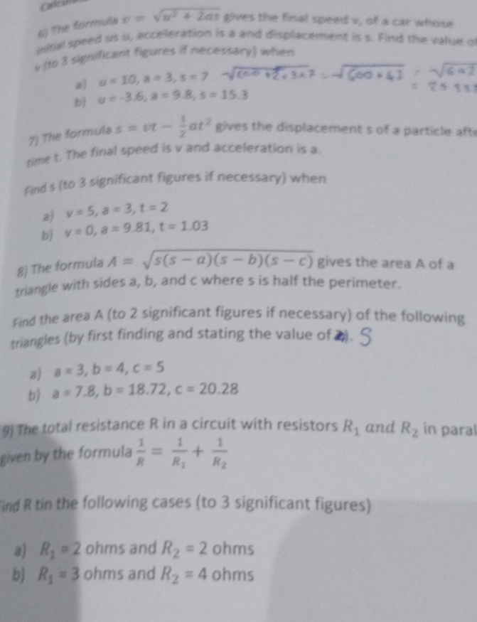 Calcuna 
6) The formula v=sqrt(u^2+2as) gives the final speed v, of a car whose 
unitial speed us u, acceleration is a and displacement is s. Find the value o
v (to 3 significant figures if necessary) when 
a) u=10, a=3, s=1
b) u=-3.6, a=9.8, s=15.3
7) The formula s=vt- 1/2 at^2 gives the displacement s of a particle aft 
time t. The final speed is v and acceleration is a. 
Find s (to 3 significant figures if necessary) when 
a) v=5, a=3, t=2
b) v=0, a=9.81, t=1.03
8) The formula A=sqrt(s(s-a)(s-b)(s-c)) gives the area A of a 
triangle with sides a, b, and c where s is half the perimeter. 
Find the area A (to 2 significant figures if necessary) of the following 
triangles (by first finding and stating the value of ▲). 
a) a=3, b=4, c=5
b) a=7.8, b=18.72, c=20.28
9) The total resistance R in a circuit with resistors R_1 and R_2 in paral 
given by the formula  1/R =frac 1R_1+frac 1R_2
Find R tin the following cases (to 3 significant figures) 
a) R_1=2 ohms and R_2=2 ohms
b) R_1=3 ohms and R_2=4 ohms