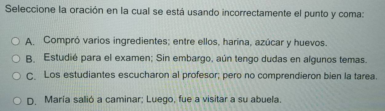 Seleccione la oración en la cual se está usando incorrectamente el punto y coma:
A. Compró varios ingredientes; entre ellos, harina, azúcar y huevos.
B. Estudié para el examen; Sin embargo, aún tengo dudas en algunos temas.
C. Los estudiantes escucharon al profesor; pero no comprendieron bien la tarea.
D. María salió a caminar; Luego, fue a visitar a su abuela.