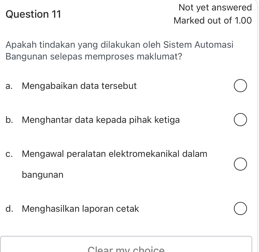 Not yet answered
Question 11
Marked out of 1.00
Apakah tindakan yang dilakukan oleh Sistem Automasi
Bangunan selepas memproses maklumat?
a. Mengabaikan data tersebut
b. Menghantar data kepada pihak ketiga
c. Mengawal peralatan elektromekanikal dalam
bangunan
d. Menghasilkan laporan cetak
Clear my choice