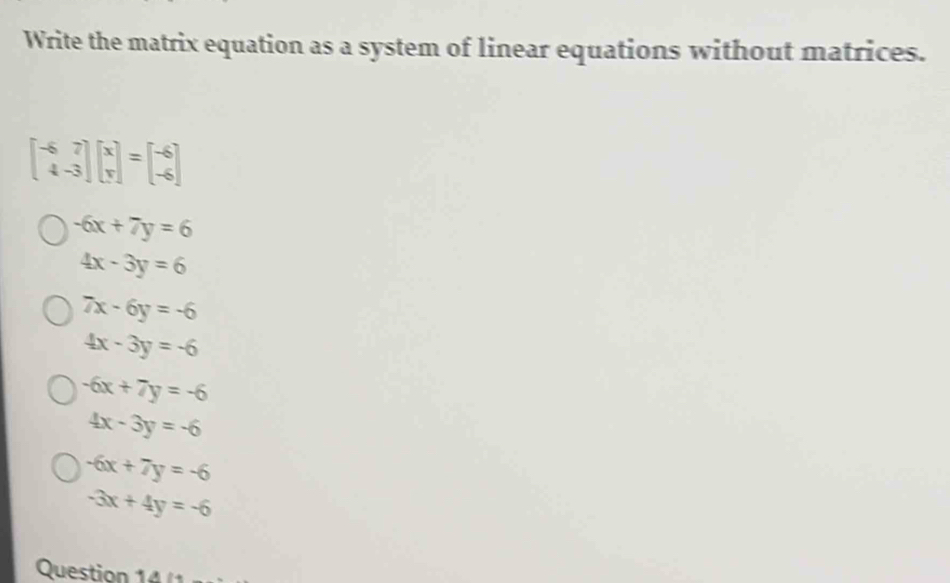 Write the matrix equation as a system of linear equations without matrices.
beginbmatrix -6&7 4&-3endbmatrix beginbmatrix x yendbmatrix =beginbmatrix -6 -6endbmatrix
-6x+7y=6
4x-3y=6
7x-6y=-6
4x-3y=-6
-6x+7y=-6
4x-3y=-6
-6x+7y=-6
-3x+4y=-6
Question 14