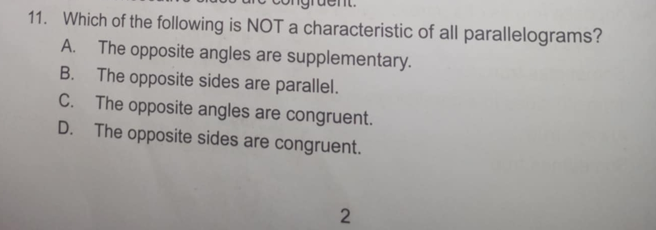 gruent
11. Which of the following is NOT a characteristic of all parallelograms?
A. The opposite angles are supplementary.
B. The opposite sides are parallel.
C. The opposite angles are congruent.
D. The opposite sides are congruent.
2