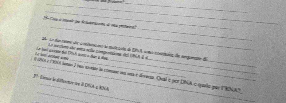 25- Com é intende por denatucazione de una proteinall 
26- Le due csene de cosimiscono la milecola de DNA sono costituite da serquenze de 
La mehero dhe enro sella composizione del DNA & iL 
Le busí anstate del DNA sono a due a due. 
Le basí axotate soño 
_ 
_N DNA e lENA hamo 3 basí azotate io comme na uma é diverm. Qual é per DNA e quale per lRNAZ 
27- Elence le différence tra il DNA e RNA 
_