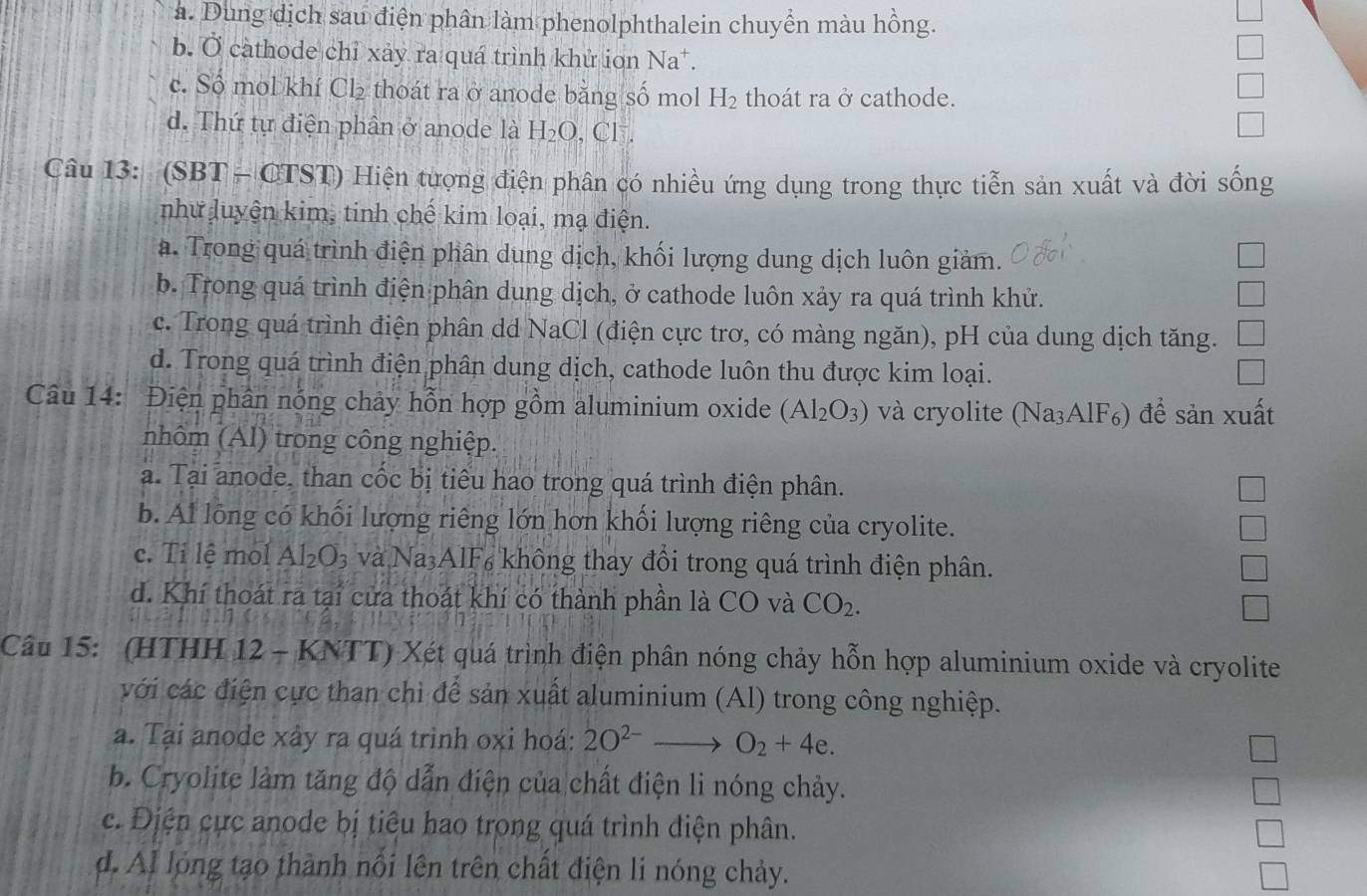 a. Dung dịch sau điện phân làm phenolphthalein chuyển màu hồng.
b. Ở càthode chỉ xảy ra quá trình khử ion Na^+.
c. Số mol khí Cl₂ thoát ra ở anode bằng số mol H_2 thoát ra ở cathode.
d. Thứ tự điện phân ở anode là H_2O , CF .
Câu 13: (SBT - CT S1) * Hiện tượng điện phân có nhiều ứng dụng trong thực tiễn sản xuất và đời sống
như luyện kim, tinh chế kim loại, mạ điện.
a. Trong quá trình điện phân dung dịch, khối lượng dung dịch luôn giảm.
b. Trong quá trình điện phân dung dịch, ở cathode luôn xảy ra quá trình khử.
c. Trong quá trình điện phân dd NaCl (điện cực trơ, có màng ngăn), pH của dung dịch tăng.
d. Trong quá trình điện phân dung dịch, cathode luôn thu được kim loại.
Câu 14: Điện phân nóng chảy hỗn hợp gồm aluminium oxide (Al_2O_3) và cryolite (Na₃AlF₆) để sản xuất
nhôm (Al) trong công nghiệp.
a. Tại anode, than cốc bị tiêu hao trong quá trình điện phân.
b. Al lồng có khối lượng riêng lớn hơn khối lượng riêng của cryolite.
c. Ti lệ mol Al_2O_3 và Na3AlF6 không thay đổi trong quá trình điện phân.
d. Khí thoát ra tại cửa thoát khí có thành phần là CO và CO_2.
Câu 15: (HTHH 12 - KNTT) Xét quá trình điện phân nóng chảy hỗn hợp aluminium oxide và cryolite
với các điện cực than chì để sản xuất aluminium (Al) trong công nghiệp.
a. Tại anode xây ra quá trình oxi hoá: 2O^(2-)to O_2+4e.
b. Cryolite làm tăng độ dẫn điện của chất điện li nóng chảy.
c. Điện cực anode bị tiêu hao trong quá trình điện phân.
d. Al lóng tạo thành nổi lên trên chất điện li nóng chảy.