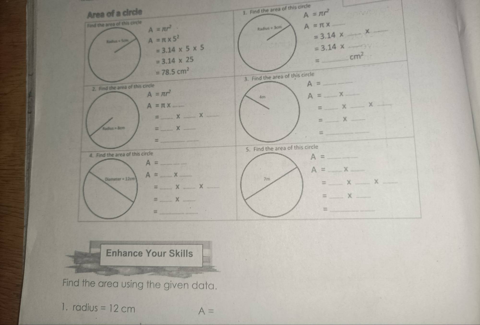 Area of a circle
the area of this circle
A=π r^2
Find the area of this circle
A=π r^2
A=π x _
A=π * 5^2
=3.14* __
=3.14* 5* 5
_ =3.14*
=3.14* 25
_
cm^2
=78.5cm^2
2. Find the area of this circle 3. Find the area of this circle_
A=
A=π r^2
A= _x_
_ A=π x
= _χ _x_
=_ x _x_
_=
_
_
=6m=8cm
=_ x_
=
_=
4. Find the area of this circle 5. Find the area of this circle_
A=
_ A=
A= _X_
_
A= _x_
=_ x _x=_ χ_
= _x_
= _X_
_=
_=
Enhance Your Skills
Find the area using the given data.
1. radius =12cm A=