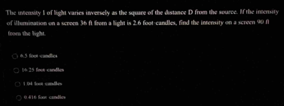 The intensity I of light varies inversely as the square of the distance D from the source. If the intensity
of illumination on a screen 36 ft from a light is 2.6 foot -candles, find the intensity on a screen 90 A
from the light.
6.5 foot candles
16.25 foot candles
1:04 foot -candles
0416 foot candles