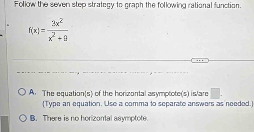 Follow the seven step strategy to graph the following rational function.
f(x)= 3x^2/x^2+9 
A. The equation(s) of the horizontal asymptote(s) is/are □ . 
(Type an equation. Use a comma to separate answers as needed.)
B. There is no horizontal asymptote.